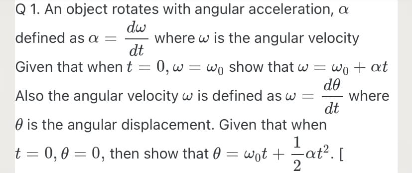 Q 1. An object rotates with angular acceleration, a
dw
defined as a =
dt
Given that when t
where w is the angular velocity
0, w = wo show that w =
do
Also the angular velocity w is defined as w =
dt
Wo + at
where
-
O is the angular displacement. Given that when
1
t = 0,0 = 0, then show that 0 = wot + at². [
