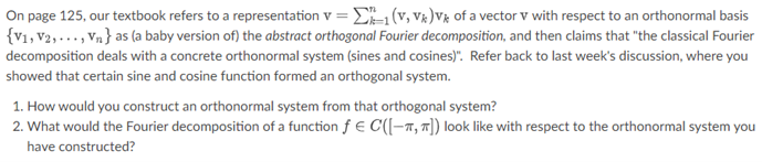 On page 125, our textbook refers to a representation v=1 (V, Vk)V of a vector V with respect to an orthonormal basis
{V1, V2,..., Vn} as (a baby version of) the abstract orthogonal Fourier decomposition, and then claims that "the classical Fourier
decomposition deals with a concrete orthonormal system (sines and cosines)". Refer back to last week's discussion, where you
showed that certain sine and cosine function formed an orthogonal system.
1. How would you construct an orthonormal system from that orthogonal system?
2. What would the Fourier decomposition of a function f € C([-, π]) look like with respect to the orthonormal system you
have constructed?