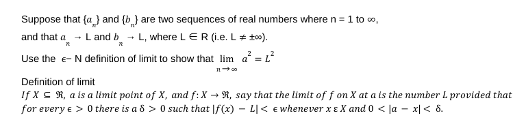 Suppose that {a} and {b} are two sequences of real numbers where n = 1 to ∞,
L and b
L, where LER (i.e. L = +00).
and that a
n
72
2
2
Use the - N definition of limit to show that lim a = L
n-∞
Definition of limit
If XR, a is a limit point of X, and f: X → R, say that the limit of f on X at a is the number L provided that
for every € > 0 there is a 8 >0 such that f (x) - L|< < whenever x EX and 0 < |ax| < 8.