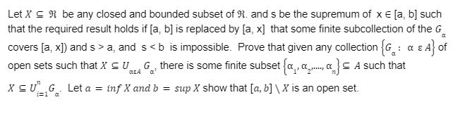 CL
Let X ≤ be any closed and bounded subset of R. and s be the supremum of x = [a, b] such
that the required result holds if [a, b] is replaced by [a, x] that some finite subcollection of the G
covers [a, x]) and s > a, and s<b is impossible. Prove that given any collection {G: α & A} of
open sets such that X = UG, there is some finite subset {.,... } A such that
X ≤UG. Let a = inf X and b = sup X show that [a, b]\ X is an open set.
i=1 a