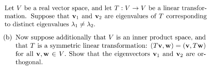 Let V be a real vector space, and let T : V → V be a linear transfor-
mation. Suppose that v₁ and v2 are eigenvalues of T corresponding
to distinct eigenvalues A₁ A₂.
(b) Now suppose additionally that V is an inner product space, and
that T is a symmetric linear transformation: (Tv, w) = (v, Tw)
for all v, w E V. Show that the eigenvectors v₁ and v2 are or-
thogonal.
