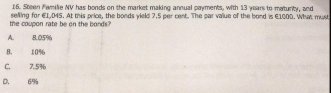 16. Steen Familie NV has bonds on the market making annual payments, with 13 years to maturity, and
selling for €1,045. At this price, the bonds yield 7.5 per cent. The par value of the bond is €1000. What must
the coupon rate be on the bonds?
A.
8.05%
B.
10%
C.
7.5%
D.
6%
