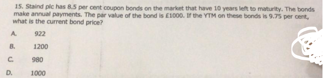 15. Staind plc has 8.5 per cent coupon bonds on the market that have 10 years left to maturity. The bonds
make annual payments. The par value of the bond is E1000. If the YTM on these bonds is 9.75 per cent,
what is the current bond price?
А.
922
В.
1200
C.
980
D.
1000
