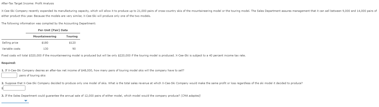 After-Tax Target Income: Profit Analysis
can sell between 9,000 and 14,000 pairs of
X-Cee-Ski Company recently expanded its manufacturing capacity, which will allow it to produce up to 21,000 pairs of cross-country skis of the mountaineering model or the touring model. The Sales Department assures management that
either product this year. Because the models are very similar, x-Cee-Ski will produce only one of the two models.
The following information was compiled by the Accounting Department:
Per-Unit (Pair) Data
Mountaineering
Touring
Selling price
$180
$120
Variable costs
130
90
Fixed costs will total $320,000 if the mountaineering model is produced but will be only $220,000 if the touring model is produced. X-Cee-Ski is subject to a 40 percent income tax rate.
Required:
1. If X-Cee-Ski Company desires an after-tax net income of $48,000, how many pairs of touring model skis will the company have to sell?
pairs of touring skis
2. Suppose that X-Cee-Ski Company decided to produce only one model of skis. What is the total sales revenue at which X-Cee-Ski Company would make the same profit or loss regardless of the ski model it decided to produce?
$
3. If the Sales Department could guarantee the annual sale of 12,000 pairs of either model, which model would the company produce? (CMA adapted)
