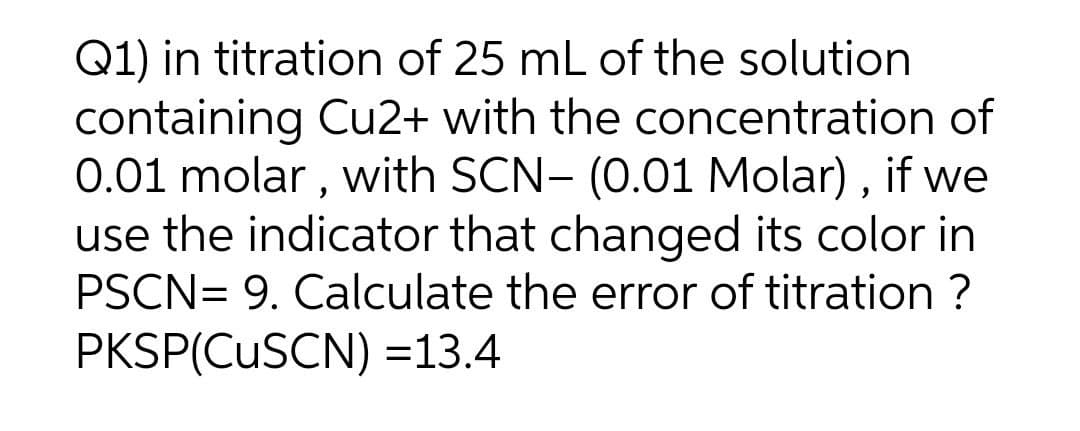 Q1) in titration of 25 mL of the solution
containing Cu2+ with the concentration of
0.01 molar , with SCN- (0.01 Molar) , if we
use the indicator that changed its color in
PSCN= 9. Calculate the error of titration ?
PKSP(CUSCN) =13.4
