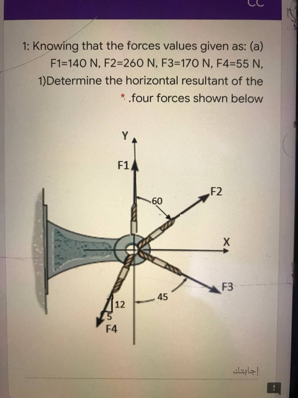 1: Knowing that the forces values given as: (a)
F1=140 N, F2=260 N, F3=17O N, F4=55 N,
1)Determine the horizontal resultant of the
* .four forces shown below
Y
F1
F2
60
F3
12
45
F4
إجابتك
45
