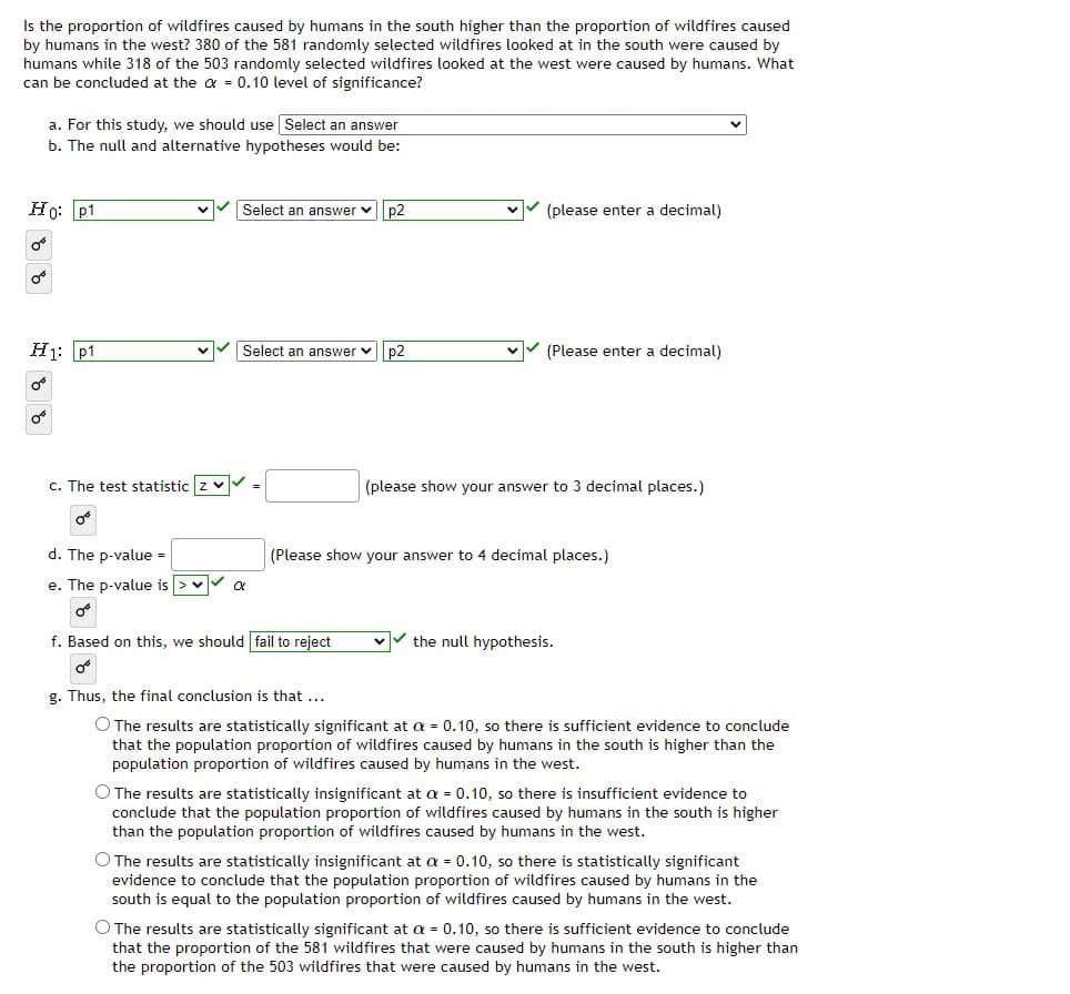 Is the proportion of wildfires caused by humans in the south higher than the proportion of wildfires caused
by humans in the west? 380 of the 581 randomly selected wildfires looked at in the south were caused by
humans while 318 of the 503 randomly selected wildfires looked at the west were caused by humans. What
can be concluded at the a = 0.10 level of significance?
a. For this study, we should use Select an answer
b. The null and alternative hypotheses would be:
Ho: p1
Select an answer vp2
V (please enter a decimal)
H1: p1
Select an answer vp2
vV (Please enter a decimal)
c. The test statistic z v
(please show your answer to 3 decimal places.)
d. The p-value =
(Please show your answer to 4 decimal places.)
e. The p-value is > v
f. Based on this, we should fail to reject
the null hypothesis.
g. Thus, the final conclusion is that ...
O The results are statistically significant at a = 0.10, so there is sufficient evidence to conclude
that the population proportion of wildfires caused by humans in the south is higher than the
population proportion of wildfires caused by humans in the west.
O The results are statistically insignificant at a = 0.10, so there is insufficient evidence to
conclude that the population proportion of wildfires caused by humans in the south is higher
than the population proportion of wildfires caused by humans in the west.
O The results are statistically insignificant at a = 0.10, so there is statistically significant
evidence to conclude that the population proportion of wildfires caused by humans in the
south is equal to the population proportion of wildfires caused by humans in the west.
O The results are statistically significant at a = 0.10, so there is sufficient evidence to conclude
that the proportion of the 581 wildfires that were caused by humans in the south is higher than
the proportion of the 503 wildfires that were caused by humans in the west.

