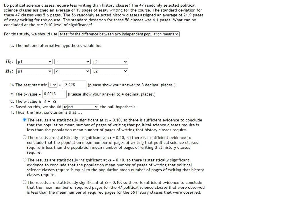 Do political science classes require less writing than history classes? The 47 randomly selected political
science classes assigned an average of 19 pages of essay writing for the course. The standard deviation for
these 47 classes was 5.6 pages. The 56 randomly selected history classes assigned an average of 21.9 pages
of essay writing for the course. The standard deviation for these 56 classes was 4.1 pages. What can be
concluded at the a = 0.10 level of significance?
For this study, we should use t-test for the difference between two independent population means v
a. The null and alternative hypotheses would be:
Ho: p1
u2
H1: u1
u2
b. The test statistic t v
-3.028
(please show your answer to 3 decimal places.)
c. The p-value = 0.0016
(Please show your answer to 4 decimal places.)
d. The p-value is sva
e. Based on this, we should reject
v the null hypothesis.
f. Thus, the final conclusion is that ...
O The results are statistically significant at a = 0.10, so there is sufficient evidence to conclude
that the population mean number of pages of writing that political science classes require is
less than the population mean number of pages of writing that history classes require.
O The results are statistically insignificant at a = 0.10, so there is insufficient evidence to
conclude that the population mean number of pages of writing that political science classes
require is less than the population mean number of pages of writing that history classes
require.
O The results are statistically insignificant at a = 0.10, so there is statistically significant
evidence to conclude that the population mean number of pages of writing that political
science classes require is equal to the population mean number of pages of writing that history
classes require.
O The results are statistically significant at a = 0.10, so there is sufficient evidence to conclude
that the mean number of required pages for the 47 political science classes that were observed
is less than the mean number of required pages for the 56 history classes that were observed.
