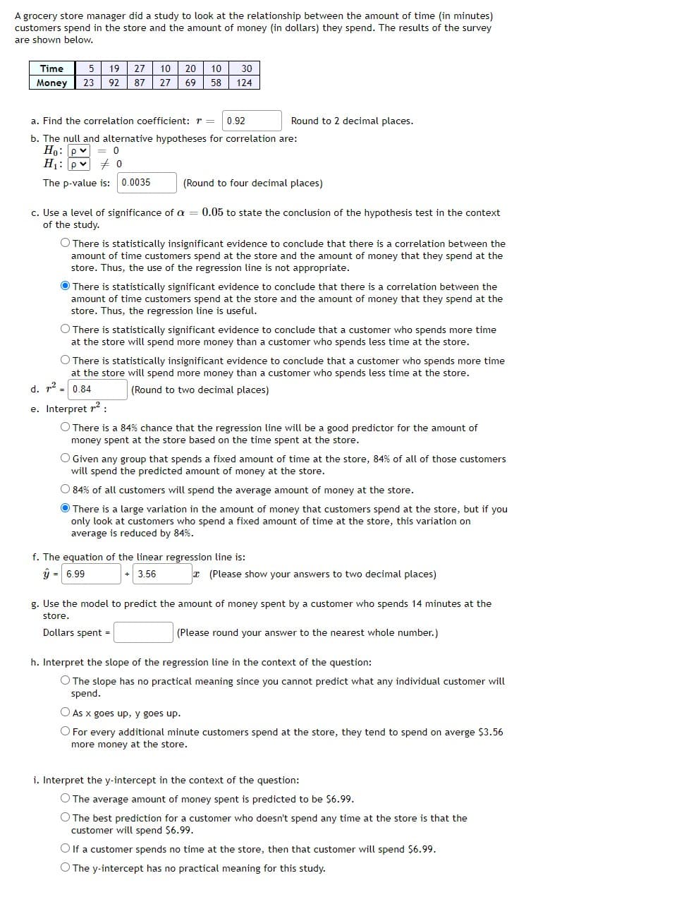 A grocery store manager did a study to look at the relationship between the amount of time (in minutes)
customers spend in the store and the amount of money (in dollars) they spend. The results of the survey
are shown below.
Time
5
19
27
10
20
10
30
Money
23
92
87
27
69
58
124
a. Find the correlation coefficient: r =
0.92
Round to 2 decimal places.
b. The null and alternative hypotheses for correlation are:
Ho: p v = 0
H1: pv + o
The p-value is: 0.0035
(Round to four decimal places)
c. Use a level of significance of a = 0.05 to state the conclusion of the hypothesis test in the context
of the study.
O There is statistically insignificant evidence to conclude that there is a correlation between the
amount of time customers spend at the store and the amount of money that they spend at the
store. Thus, the use of the regression line is not appropriate.
O There is statistically significant evidence to conclude that there is a correlation between the
amount of time customers spend at the store and the amount of money that they spend at the
store. Thus, the regression line is useful.
O There is statistically significant evidence to conclude that a customer who spends more time
at the store will spend more money than a customer who spends less time at the store.
O There is statistically insignificant evidence to conclude that a customer who spends more time
at the store will spend more money than a customer who spends less time at the store.
d. r2
0.84
(Round to two decimal places)
e. Interpret r? :
O There is a 84% chance that the regression line will be a good predictor for the amount of
money spent at the store based on the time spent at the store.
O Given any group that spends a fixed amount of time at the store, 84% of all of those customers
will spend the predicted amount of money at the store.
O 84% of all customers will spend the average amount of money at the store.
O There is a large variation in the amount of money that customers spend at the store, but if you
only look at customers who spend a fixed amount of time at the store, this variation on
average is reduced by 84%.
f. The equation of the linear regression line is:
j = 6.99
3.56
* (Please show your answers to two decimal places)
g. Use the model to predict the amount of money spent by a customer who spends 14 minutes at the
store.
Dollars spent =
(Please round your answer to the nearest whole number.)
h. Interpret the slope of the regression line in the context of the question:
O The slope has no practical meaning since you cannot predict what any individual customer will
spend.
As x goes up, y goes up.
O For every additional minute customers spend at the store, they tend to spend on averge $3.56
more money at the store.
i. Interpret the y-intercept in the context of the question:
O The average amount of money spent is predicted to be $6.99.
O The best prediction for a customer who doesn't spend any time at the store is that the
customer will spend $6.99.
O If a customer spends no time at the store, then that customer will spend $6.99.
O The y-intercept has no practical meaning for this study.
