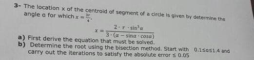 3- The location x of the centroid of segment of a circle is given by determine the
angle a for which x =.
2.r sin'a
3. (a - sina cosa)
x%3D
a) First derive the equation that must be solved.
b) Determine the root using the bisection method. Start with 0.1sas1.4 and
carry out the iterations to satisfy the absolute error s 0.05
