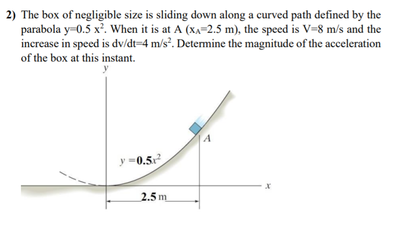 2) The box of negligible size is sliding down along a curved path defined by the
parabola y=0.5 x². When it is at A (XA=2.5 m), the speed is V=8 m/s and the
increase in speed is dv/dt=4 m/s². Determine the magnitude of the acceleration
of the box at this instant.
y
A
y =0.5x2
2.5 m
