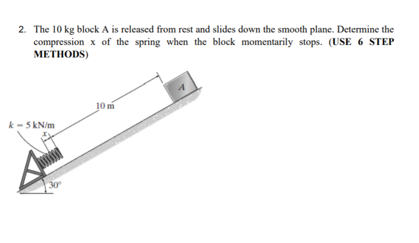 2. The 10 kg block A is released from rest and slides down the smooth plane. Determine the
compression x of the spring when the block momentarily stops. (USE 6 STEP
МЕТНODS)
10 m
k = 5 kN/m
30°
