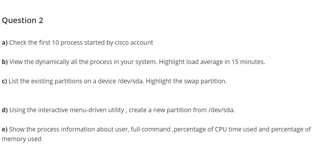 Question 2
a) Check the first 10 process started by cisco account
b) View the dynamically all the process in your system. Highlight load average in 15 minutes.
c) List the existing partitions on a device /dev/sda. Highlight the swap partition.
d) Using the interactive menu-driven utility , create a new partition from /dev/sda.
e) Show the process information about user, full command ,percentage of CPU time used and percentage of
memory used
