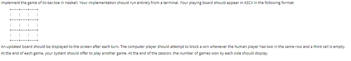 Implement the game of tic-tac-toe in Haskell. Your implementation should run entirely from a terminal. Your playing board should appear in ASCII in the following format:
An updated board should be displayed to the screen after each turn. The computer player should attempt to block a win whenever the human player has two in the same row and a third cell is empty.
At the end of each game, your system should offer to play another game. At the end of the session, the number of games won by each side should display.
