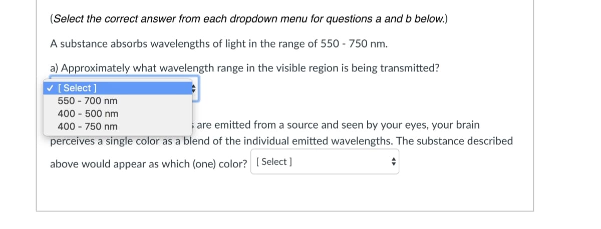 (Select the correct answer from each dropdown menu for questions a and b below.)
A substance absorbs wavelengths of light in the range of 550 - 750 nm.
a) Approximately what wavelength range in the visible region is being transmitted?
v [ Select ]
550 - 700 nm
400 - 500 nm
400 - 750 nm
; are emitted from a source and seen by your eyes, your brain
perceives a single color as a blend of the individual emitted wavelengths. The substance described
above would appear as which (one) color? [ Select ]
