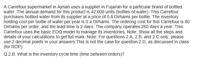 A Carrefour supermarket in Ajman uses a supplier in Fujairah for a particular brand of bottled
water. The annual demand for this product is 42,000 units (bottles of water). This Carrefour
purchases bottled water from its supplier at a price of 0.8 Dirhams per bottle. The inventory
holding cost per bottle of water per year is 0.4 Dirhams. The ordering cost for this Carrefour is 80
Dirhams per order; and the lead-time is 2 days. The company operates 260 days a year. This
Carrefour uses the basic EOQ model to manage its inventories. Note: Show all the steps and
details of your calculations to get full mark. Note: For questions 2.A, 2.B, and 2.C only, please
use 2 decimal points in your answers This is not the case for question 2.D, as discussed in class
(for ROP).
Q.2.B. What is the inventory cycle time (time between orders)?
