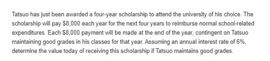 Tatsuo has just been awarded a four-year scholarship to attend the university of his choice. The
scholarship will pay 8,000 each year for the next four years to reimburse normal school-related
expenditures. Each $8,000 payment will be made at the end of the year, contingent on Tatsuo
maintaining good grades in his classes for that year. Assuming an annual interest rate of 6%,
determine the value today of receiving this scholarship if Tatsuo maintains good grades.
