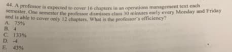 **. A professor is expected to cover 16 chapters in an operations management text cach
nester. One semester the professor dismisses class 30 minutes early every Monday and Friday
and is able to cover only 12 chapters. What is the professor's efficiency?
A. 75%
B. 4
C. 133%
D. -4
E 43%

