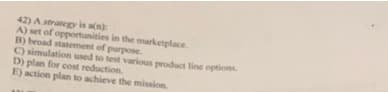 42) Astrategy is an)
A) set of opportunities in the marketplace.
B) broad statement of purpose.
C) simulation used to test various product line options
D) plan for cost reduction.
E) action plan to achieve the mission
