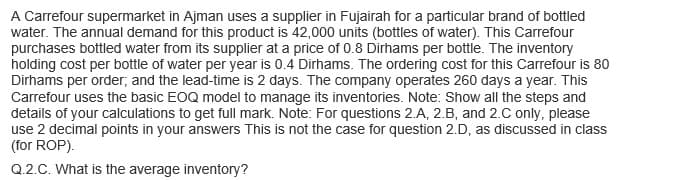 A Carrefour supermarket in Ajman uses a supplier in Fujairah for a particular brand of bottled
water. The annual demand for this product is 42,000 units (bottles of water). This Carrefour
purchases bottled water from its supplier at a price of 0.8 Dirhams per bottle. The inventory
holding cost per bottle of water per year is 0.4 Dirhams. The ordering cost for this Carrefour is 80
Dirhams per order, and the lead-time is 2 days. The company operates 260 days a year. This
Carrefour uses the basic EOQ model to manage its inventories. Note: Show all the steps and
details of your calculations to get full mark. Note: For questions 2.A, 2.B, and 2.C only, please
use 2 decimal points in your answers This is not the case for question 2.D, as discussed in class
(for ROP).
Q.2.C. What is the average inventory?
