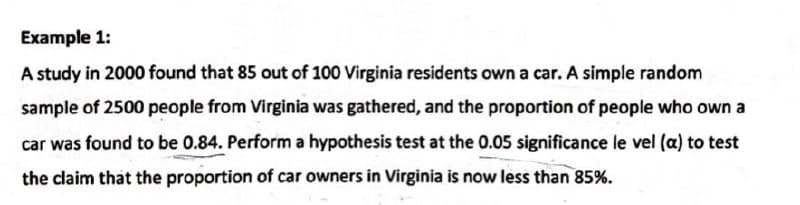 Example 1:
A study in 2000 found that 85 out of 100 Virginia residents own a car. A simple random
sample of 2500 people from Virginia was gathered, and the proportion of people who own a
car was found to be 0.84. Perform a hypothesis test at the 0.05 significance le vel (a) to test
the claim that the proportion of car owners in Virginia is now less than 85%.