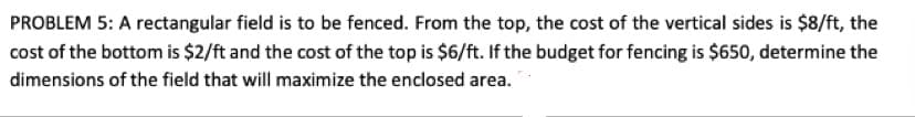 PROBLEM 5: A rectangular field is to be fenced. From the top, the cost of the vertical sides is $8/ft, the
cost of the bottom is $2/ft and the cost of the top is $6/ft. If the budget for fencing is $650, determine the
dimensions of the field that will maximize the enclosed area.
