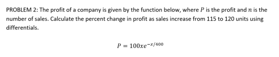 PROBLEM 2: The profit of a company is given by the function below, where P is the profit and n is the
number of sales. Calculate the percent change in profit as sales increase from 115 to 120 units using
differentials.
P = 100xe¬x/400
