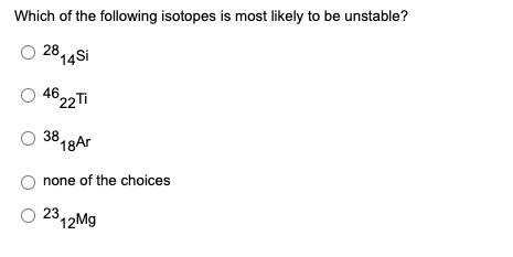 Which of the following isotopes is most likely to be unstable?
2814si
46
22Ti
38
18Ar
none of the choices
2312M9
