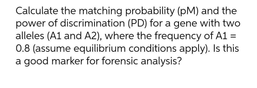 Calculate the matching probability (pM) and the
power of discrimination (PD) for a gene with two
alleles (A1 and A2), where the frequency of A1 =
0.8 (assume equilibrium conditions apply). Is this
a good marker for forensic analysis?
%3D
