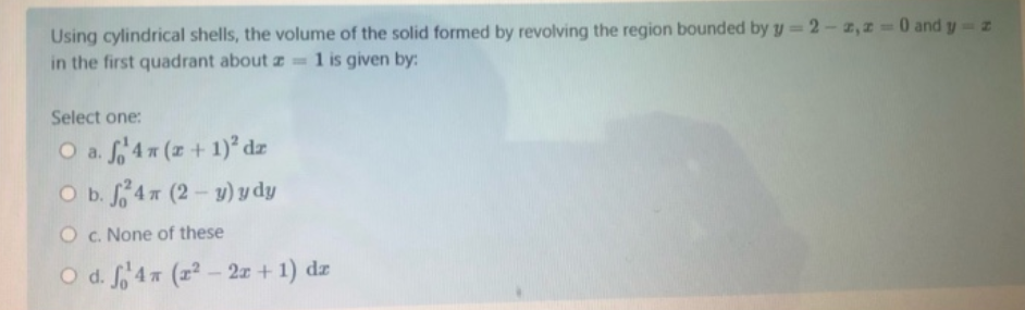 Using cylindrical shells, the volume of the solid formed by revolving the region bounded by y 2-z,z =0 and y z
in the first quadrant about z
1 is given by:
Select one:
O a. f 4 (z + 1)² dz
O b. 4 (2- y) y dy
O c. None of these
O d. f4 (z² - 2x + 1) dz
