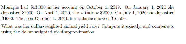 Monique had $13,000 in her account on October 1, 2019. On January 1, 2020 she
deposited $1000. On April 1, 2020, she withdrew $2000. On July 1, 2020 she deposited
$3000. Then on October 1, 2020, her balance showed $16,500.
What was her dollar-weighted annual yield rate? Compute it exactly, and compare to
using the dollar-weighted yield approximation.
