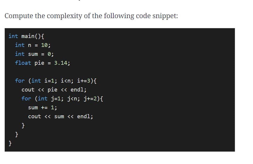 Compute the complexity of the following code snippet:
int main(){
int n = 10;
%3D
int sum =
0;
float pie = 3.14;
for (int i=1; i<n; i+=3){
cout <« pie <« endl;
for (int j=1; j«n; j+=2){
sum += 1;
cout << sum << endl;
}
}
}
