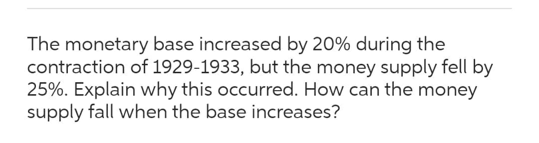 The monetary base increased by 20% during the
contraction of 1929-1933, but the money supply fell by
25%. Explain why this occurred. How can the money
supply fall when the base increases?
