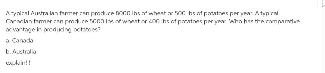 A typical Australian farmer can produce 8000 lbs of wheat or 500 lbs of potatoes per year. A typical
Canadian farmer can produce 5000 lbs of wheat or 400 lbs of potatoes per year. Who has the comparative
advantage in producing potatoes?
a. Canada
b. Australia
explain!!!
