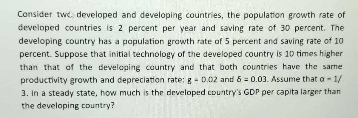 Consider twd developed and developing countries, the population growth rate of
developed countries is 2 percent per year and saving rate of 30 percent. The
developing country has a population growth rate of 5 percent and saving rate of 10
percent. Suppose that initial technology of the developed country is 10 times higher
than that of the developing country and that both countries have the same
productivity growth and depreciation rate: g = 0.02 and 6 = 0.03. Assume that a = 1/
3. In a steady state, how much is the developed country's GDP per capita larger than
the developing country?
