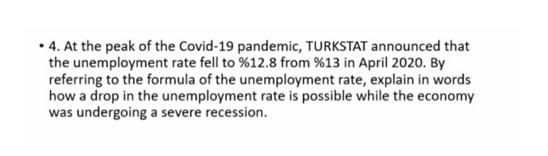 • 4. At the peak of the Covid-19 pandemic, TURKSTAT announced that
the unemployment rate fell to %12.8 from %13 in April 2020. By
referring to the formula of the unemployment rate, explain in words
how a drop in the unemployment rate is possible while the economy
was undergoing a severe recession.
