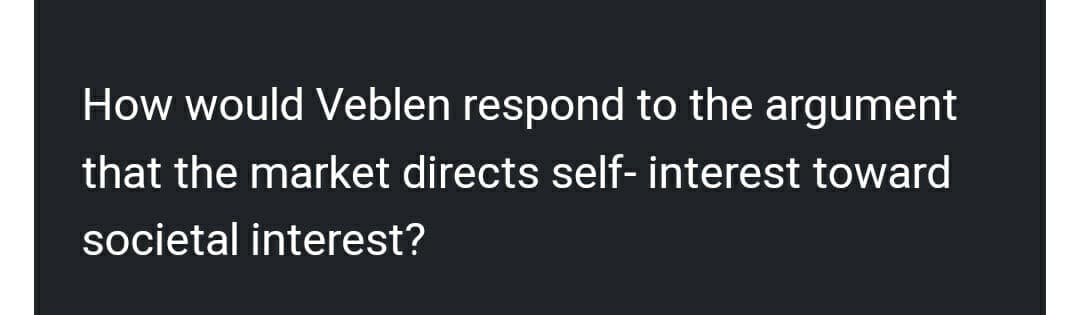 How would Veblen respond to the argument
that the market directs self- interest toward
societal interest?
