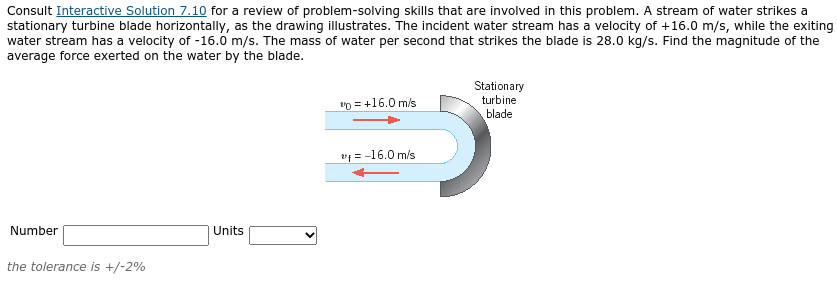 Consult Interactive Solution 7.10 for a review of problem-solving skills that are involved in this problem. A stream of water strikes a
stationary turbine blade horizontally, as the drawing illustrates. The incident water stream has a velocity of +16.0 m/s, while the exiting
water stream has a velocity of -16.0 m/s. The mass of water per second that strikes the blade is 28.0 kg/s. Find the magnitude of the
average force exerted on the water by the blade.
Stationary
turbine
vp = +16.0 m/s
blade
v = -16.0 m/s
Number
Units
the tolerance is +/-2%
