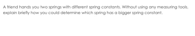 A friend hands you two springs with different spring constants. Without using any measuring tools,
explain briefly how you could determine which spring has a bigger spring constant.
