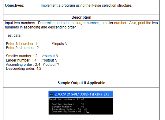 Objectives:
Implement a program using the if-else selection structure.
Description
Input two numbers. Determine and print the larger number, smaller number. Also, print the two
numbers in ascending and descending order.
Test data:
rinputs */
Enter 1st number: 4
Enter 2nd number: 2
Smaller number :2 "output */
Larger number :4 *output */
Ascending order : 2,4 "output */
Descending order: 4,2
Sample Output if Applicable
Ga Z:ICCS121G4L13382-1\EXER9.EXE
Input two nunbers 12 45
Smaller Nunberi
Larger Nunber:
Ascending Order 12 45
Descending Order: 45 12_
12
45
