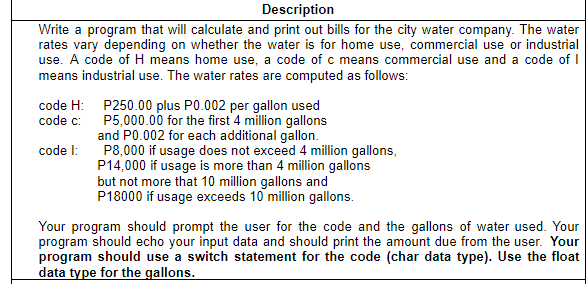 Description
Write a program that will calculate and print out bills for the city water company. The water
rates vary depending on whether the water is for home use, commercial use or industrial
use. A code of H means home use, a code of c means commercial use and a code of I
means industrial use. The water rates are computed as follows:
code H: P250.00 plus P0.002 per gallon used
code c: P5,000.00 for the first 4 million gallons
and P0.002 for each additional gallon.
P8,000 if usage does not exceed 4 million gallons,
P14,000 if usage is more than 4 million gallons
but not more that 10 million gallons and
P18000 if usage exceeds 10 million gallons.
code l:
Your program should prompt the user for the code and the gallons of water used. Your
program should echo your input data and should print the amount due from the user. Your
program should use a switch statement for the code (char data type). Use the float
data type for the gallons.
