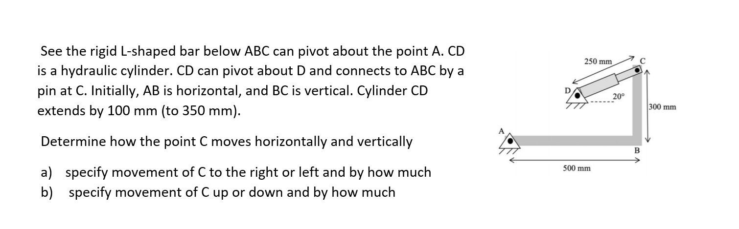 See the rigid L-shaped bar below ABC can pivot about the point A. CD
250 mm
is a hydraulic cylinder. CD can pivot about D and connects to ABC by a
pin at C. Initially, AB is horizontal, and BC is vertical. Cylinder CD
20°
300 mm
extends by 100 mm (to 350 mm).
Determine how the point C moves horizontally and vertically
500 mm
a) specify movement of C to the right or left and by how much
b) specify movement of C up or down and by how much
