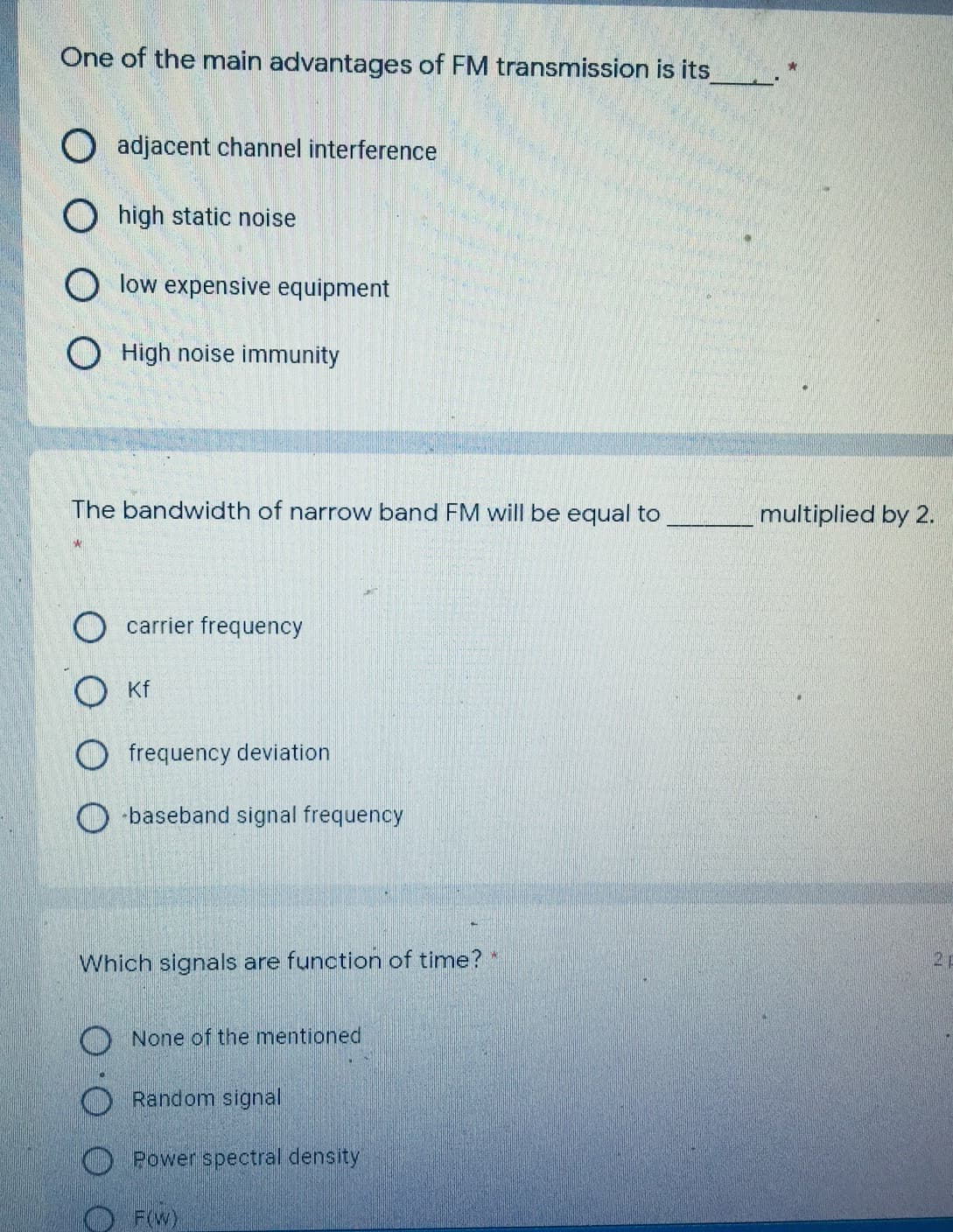 One of the main advantages of FM transmission is its_.
O adjacent channel interference
O high static noise
O low expensive equipment
O High noise immunity
The bandwidth of narrow band FM will be equal to
multiplied by 2.
carrier frequency
O Kf
O frequency deviation
-baseband signal frequency
Which signals are function of time?*
21
O None of the mentioned
Random signal
O Power spectral density
O FW)
O.
