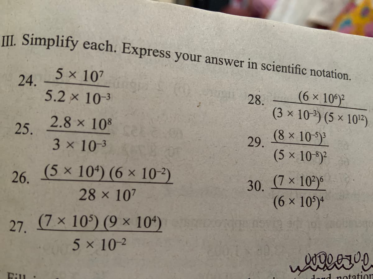 II. Simplify each. Express your answer in scientific notation.
5 x 107
24.
(6 x 10
5.2 x 10-3
28.
(3 x 103) (5 × 10)
2.8 x 108
25.
(8x 10-)
29.
3 x 10-3
(5 x 10)²
(5 x 10*) (6 × 10-²).
30. (7 x 10?)6
(6 x 10)*
26.
28 x 107
(7x 10) (9 × 104)
5 x 10 ²
27.
d notation
Fill
