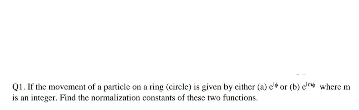 Q1. If the movement of a particle on a ring (circle) is given by either (a) e or (b) e'mo where m
is an integer. Find the normalization constants of these two functions.
