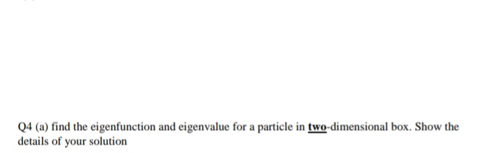 Q4 (a) find the eigenfunction and eigenvalue for a particle in two-dimensional box. Show the
details of your solution
