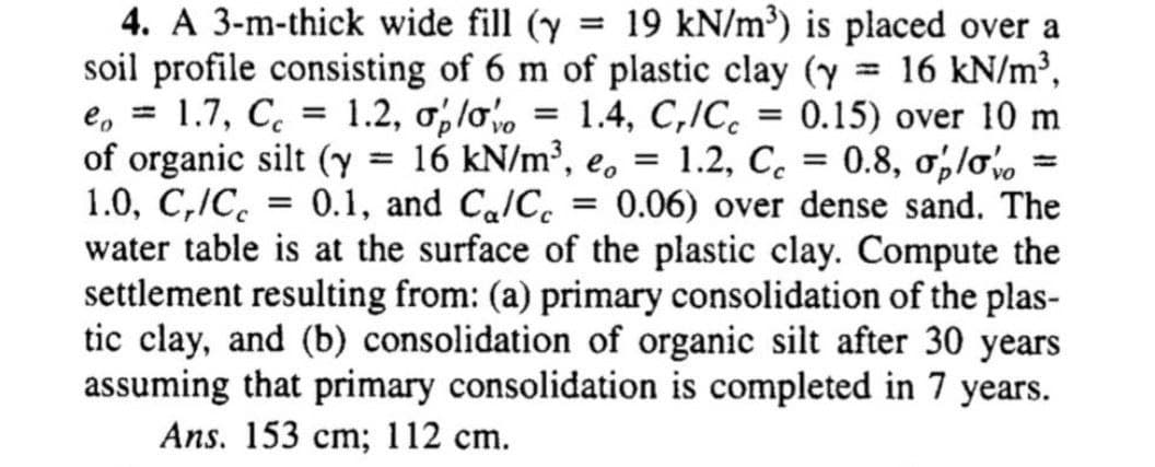 4. A 3-m-thick wide fill (y
soil profile consisting of 6 m of plastic clay (y = 16 kN/m³,
1.7, C. = 1.2, olo
19 kN/m³) is placed over a
%3D
%3D
e, =
of organic silt (y 16 kN/m³, e, =
1.0, C,IC. = 0.1, and Ca/C.
water table is at the surface of the plastic clay. Compute the
settlement resulting from: (a) primary consolidation of the plas-
tic clay, and (b) consolidation of organic silt after 30 years
assuming that primary consolidation is completed in 7 years.
1.4, C,/C. = 0.15) over 10 m
1.2, C. = 0.8, ol
0.06) over dense sand. The
%3D
%3D
%3D
Ans. 153 cm; 112 cm.
