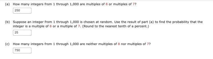 (a) How many integers from 1 through 1,000 are multiples of 8 or multiples of 7?
250
(b) Suppose an integer from 1 through 1,000 is chosen at random. Use the result of part (a) to find the probability that the
integer is a multiple of 8 or a multiple of 7. (Round to the nearest tenth of a percent.)
25
(c) How many integers from 1 through 1,000 are neither multiples of 8 nor multiples of 7?
750
