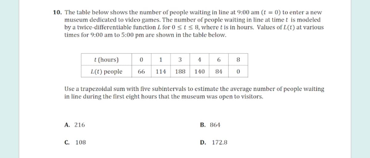 10. The table below shows the number of people waiting in line at 9:00 am (t = 0) to enter a new
museum dedicated to video games. The number of people waiting in line at time t is modeled
by a twice-differentiable function L for 0 <t< 8, where t is in hours. Values of L(t) at various
times for 9:00 am to 5:00 pm are shown in the table below.
t (hours)
1
3
4
L(t) people
66
114
188
140
84
Use a trapezoidal sum with five subintervals to estimate the average number of people waiting
in line during the first eight hours that the museum was open to visitors.
А. 216
В. 864
С. 108
D. 172.8
