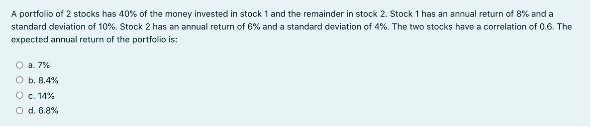 A portfolio of 2 stocks has 40% of the money invested in stock 1 and the remainder in stock 2. Stock 1 has an annual return of 8% and a
standard deviation of 10%. Stock 2 has an annual return of 6% and a standard deviation of 4%. The two stocks have a correlation of 0.6. The
expected annual return of the portfolio is:
a. 7%
b. 8.4%
c. 14%
d. 6.8%

